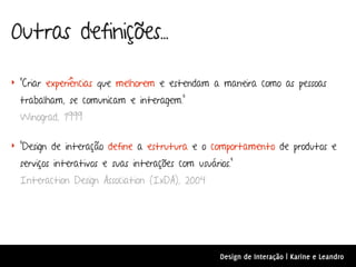 Outras definições...

‣ “Criar experiências que melhorem e estendam a maneira como as pessoas

  trabalham, se comunicam e interagem.”
  Winograd, 1999

‣ “Design de interação define a estrutura e o comportamento de produtos e

  serviços interativos e suas interações com usuários.”
  Interaction Design Association (IxDA), 2004




                                                   Design de Interação | Karine e Leandro
 