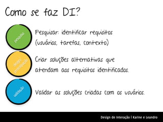 Como se faz DI?
                Pesquisar: identificar requisitos
        a
     uis




                (usuários, tarefas, contexto)
   sq
 pe




                Criar soluções alternativas que
     ot n/
            o
          çã
   ot ig
 pr des
       ipa




                atendam aos requisitos identificados.


                Validar as soluções criadas com os usuários.
        ão
      aç
   lid
 va




                                            Design de Interação | Karine e Leandro
 