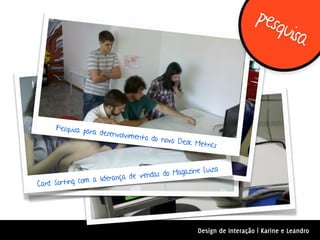 pes
                                                                           quis
                                                                               a



     Pesquisa pa
                 ra desenvolv
                              imento do novo
                                             Desk Metric
                                                         s


                                                 ine Luiza
                          nça de ve ndas do Magaz
Card Sorting com a lidera




                                                    Design de Interação | Karine e Leandro
 