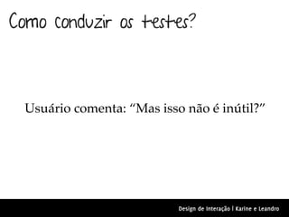 Como conduzir os testes?



  Usuário comenta: “Mas isso não é inútil?”




                            Design de Interação | Karine e Leandro
 