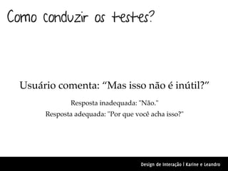Como conduzir os testes?



  Usuário comenta: “Mas isso não é inútil?”
               Resposta inadequada: "Não."
       Resposta adequada: "Por que você acha isso?"




                                     Design de Interação | Karine e Leandro
 