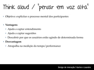 Think aloud / “pensar em voz alta”
‣ Objetivo: explicitar o processo mental dos participantes


‣ Vantagens
  ‣ Ajuda a captar entendimento
  ‣ Ajuda a captar sugestões
  ‣ Descobrir por que os usuários estão agindo de determinada forma
‣ Desvantagem
  ‣ Atrapalha na medição do tempo/performance




                                                Design de Interação | Karine e Leandro
 
