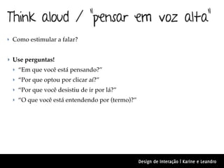 Think aloud / “pensar em voz alta”
‣ Como estimular a falar?


‣ Use perguntas!
 ‣ “Em que você está pensando?”
 ‣ “Por que optou por clicar aí?”
 ‣ “Por que você desistiu de ir por lá?”
 ‣ “O que você está entendendo por (termo)?”




                                               Design de Interação | Karine e Leandro
 