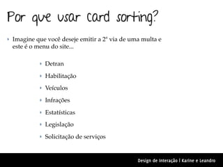 Por que usar card sorting?
‣ Imagine que você deseje emitir a 2ª via de uma multa e
  este é o menu do site...

            ‣ Detran

            ‣ Habilitação

            ‣ Veículos

            ‣ Infrações

            ‣ Estatísticas

            ‣ Legislação

            ‣ Solicitação de serviços



                                               Design de Interação | Karine e Leandro
 