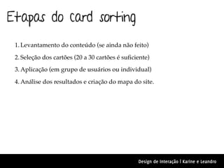 Etapas do card sorting
 1. Levantamento do conteúdo (se ainda não feito)

 2. Seleção dos cartões (20 a 30 cartões é suﬁciente)
 3. Aplicação (em grupo de usuários ou individual)

 4. Análise dos resultados e criação do mapa do site.




                                                Design de Interação | Karine e Leandro
 