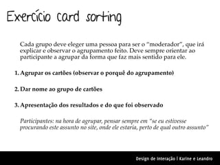 Exercício card sorting
  Cada grupo deve eleger uma pessoa para ser o “moderador”, que irá
  explicar e observar o agrupamento feito. Deve sempre orientar ao
  participante a agrupar da forma que faz mais sentido para ele.

 1. Agrupar os cartões (observar o porquê do agrupamento)

 2. Dar nome ao grupo de cartões

 3. Apresentação dos resultados e do que foi observado

  Participantes: na hora de agrupar, pensar sempre em “se eu estivesse
  procurando este assunto no site, onde ele estaria, perto de qual outro assunto”




                                                  Design de Interação | Karine e Leandro
 