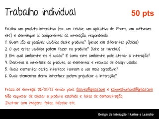 Trabalho individual                                                          50 pts
Escolha um produto interativo (ex.: um celular, um aplicativo de iPhone, um software
etc) e identifique os componentes da interação, respondendo:
1. Quem são os possíveis usuários deste produto? (pense em diferentes públicos)
2. O que estes usuários podem fazer no produto? (liste as tarefas)
3. Em qual ambiente ele é usado? E como este ambiente pode afetar a interação?
4. Descreva a interface do produto, os elementos e recursos de design usados.
5. Quais elementos desta interface tornam o uso mais agradável?
6. Quais elementos desta interface podem prejudicar a interação?


Prazo de entrega: 06/01/12 enviar para lbalves@gmail.com e karinedrumond@gmail.com
Não esquecer de colocar o produto escolhido e fotos de demonstração.
Ilustrar com imagens, fotos, tabelas etc.

                                                       Design de Interação | Karine e Leandro
 