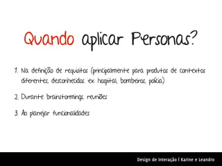 Quando aplicar Personas?
1. Na definição de requisitos (principalmente para produtos de contextos
  diferentes, desconhecidos. ex: hospital, bombeiros, polícia)

2. Durante brainstormings, reuniões

3. Ao planejar funcionalidades




                                                  Design de Interação | Karine e Leandro
 