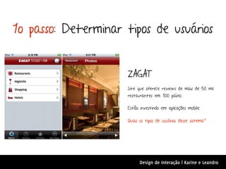 1o passo: Determinar tipos de usuários


                     ZAGAT
                     Site que oferece reviews de mais de 50 mil
                     restaurantes em 100 países.

                     Estão investindo em aplicações mobile.

                     Quais os tipos de usuários desse sistema?




                           Design de Interação | Karine e Leandro
 