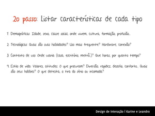 2o passo: Listar características de cada tipo
1. Demográficas: Idade, sexo, classe social, onde vivem, cultura, formação, profissão...


2. Tecnológicas: Quais são suas habilidades? Uso mais frequente? Hardware, conexão?


3. Contexto de uso: Onde usaria (casa, escritório, metrô..)? Que horas, por quanto tempo?


4. Estilo de vida: Valores, atitudes. O que procuram? Diversão, rapidez, desafio, conforto... Quais
   são seus hobbies? O que detesta, o tira do sério ou incomoda?




                                                               Design de Interação | Karine e Leandro
 
