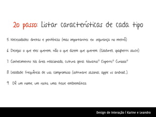 2o passo: Listar características de cada tipo
5. Necessidades: diretas e periféricas (mas importantes. ex: segurança no metrô)


6. Desejos: o que eles querem, não o que dizem que querem. (Gladwell, spaghetti sauce)


7. Conhecimento: Na área relacionada, cultura geral. Novatos? Experts? Curiosos?


8. Lealdade: Frequência de uso, compromisso (software sazonal, apple vs android...).


9. Dê um nome, um rosto, uma frase emblemática:




                                                              Design de Interação | Karine e Leandro
 