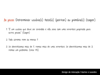3o passo: Determinar usuário(s) focal(is) (patton) ou primário(s) (cooper)


 1. "É um usuário que deve ser atendido e não seria com uma interface projetada para
    outra pessoa." (Cooper)


 2. Todo sistema tem ao menos 1


 3. Se identificamos mais de 1, temos mais de uma interface. Se identificarmos mais de 3,
    temos um problema. (citar ML)




                                                         Design de Interação | Karine e Leandro
 