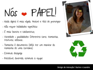Nós               ❤         PAPEL!
• Nada digital é mais rápido, flexível e fácil de prototipar
• Não requer habilidades específicas
• É mais barato e colaborativo;
• Variedade = possibilidades: Diferentes cores, tamanhos,
 texturas, adesivos...

• Tamanho é documento (difícil ter um monitor do
 tamanho de uma cartolina)

• Estimula desapego
• Reciclável, divertido, estimula a equipe

                                                        Design de Interação | Karine e Leandro
 