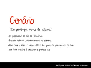 Cenário
 “São protótipos feitos de palavras”

• Os protagonistas são as PERSONAS
• Devem refletir comportamento no sistema
• Uma boa prática é passar diferentes personas pelo mesmo cenário
• Um bom cenário é imaginar o primeiro uso




                                               Design de Interação | Karine e Leandro
 