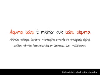 Alguma coisa é melhor que coisa-alguma
Minimize esforços. Levante informações através de etnografia digital,

   análise métrica, benchmarking ou conversas com stakeholders.




                                            Design de Interação | Karine e Leandro
 