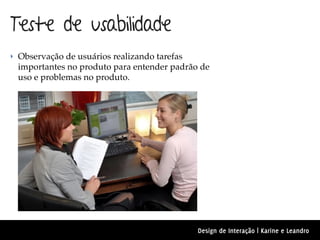 Teste de usabilidade
‣ Observação de usuários realizando tarefas
 importantes no produto para entender padrão de
 uso e problemas no produto.




                                              Design de Interação | Karine e Leandro
 