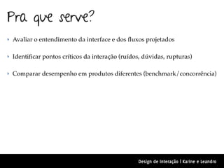 Pra que serve?
‣ Avaliar o entendimento da interface e dos ﬂuxos projetados


‣ Identiﬁcar pontos críticos da interação (ruídos, dúvidas, rupturas)


‣ Comparar desempenho em produtos diferentes (benchmark/concorrência)




                                                Design de Interação | Karine e Leandro
 