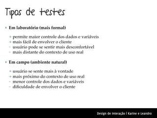 Tipos de testes
‣ Em laboratório (mais formal)

 + permite maior controle dos dados e variáveis
 + mais fácil de envolver o cliente
 – usuário pode se sentir mais desconfortável
 – mais distante do contexto de uso real

‣ Em campo (ambiente natural)

 + usuário se sente mais à vontade
 + mais próximo do contexto de uso real
 – menor controle dos dados e variáveis
 – diﬁculdade de envolver o cliente




                                              Design de Interação | Karine e Leandro
 