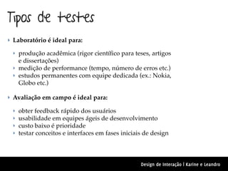 Tipos de testes
‣ Laboratório é ideal para:

  ‣ produção acadêmica (rigor cientíﬁco para teses, artigos
    e dissertações)
  ‣ medição de performance (tempo, número de erros etc.)
  ‣ estudos permanentes com equipe dedicada (ex.: Nokia,
    Globo etc.)

‣ Avaliação em campo é ideal para:

  ‣   obter feedback rápido dos usuários
  ‣   usabilidade em equipes ágeis de desenvolvimento
  ‣   custo baixo é prioridade
  ‣   testar conceitos e interfaces em fases iniciais de design



                                                    Design de Interação | Karine e Leandro
 