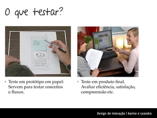 O que testar?




‣ Teste em protótipo em papel:   ‣ Teste em produto ﬁnal.
 Servem para testar conceitos     Avaliar eﬁciência, satisfação,
 e ﬂuxos.                         compreensão etc.



                                          Design de Interação | Karine e Leandro
 