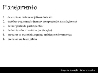 Planejamento
1. determinar metas e objetivos do teste
2. escolher o que medir (tempo, compreensão, satisfação etc)
3. deﬁnir perﬁl de participantes
4. deﬁnir tarefas e contexto (motivação)
5. preparar os materiais, equipe, ambiente e ferramentas
6. executar um teste piloto




                                              Design de Interação | Karine e Leandro
 