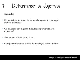 1 - Determinar os objetivos
 Exemplos

‣ Os usuários entendem de forma clara o que é e para que
 serve a extensão?

‣ Os usuários têm alguma diﬁculdade para instalar a
 extensão?

‣ Eles sabem onde e como fazer?


‣ Completam todas as etapas de instalação corretamente?




                                              Design de Interação | Karine e Leandro
 