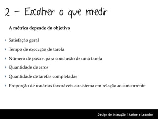2 - Escolher o que medir
  A métrica depende do objetivo

‣ Satisfação geral

‣ Tempo de execução de tarefa

‣ Número de passos para conclusão de uma tarefa

‣ Quantidade de erros

‣ Quantidade de tarefas completadas

‣ Proporção de usuários favoráveis ao sistema em relação ao concorrente




                                              Design de Interação | Karine e Leandro
 