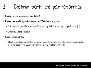 3 - Definir perfil de participantes
‣ Quem deve usar este produto?

‣ Quantos participantes escolher? Nielsen sugere:

  ‣ 5 (de cada perﬁl) para qualitativo (quick and dirty! rápido e sujo)

  ‣ 20 para quantitativo

‣ Onde encontrar?

  ‣ Redes sociais, contatos pessoais, contatos do cliente, usuários atuais,
    questionário na web, empresas de recrutamento etc.




                                                 Design de Interação | Karine e Leandro
 