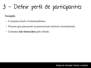 3 - Definir perfil de participantes
 Exemplo

 ‣ 2 usuários lead e 4 intermediários

 ‣ Pessoas que procuram ou procuraram imóveis recentemente.

 ‣ Contatos não fornecidos pelo cliente.




                                           Design de Interação | Karine e Leandro
 
