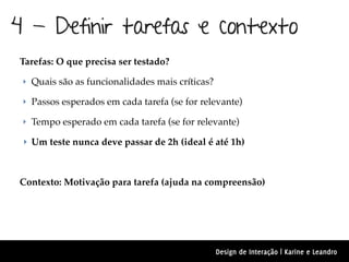 4 - Definir tarefas e contexto
Tarefas: O que precisa ser testado?

 ‣ Quais são as funcionalidades mais críticas?

 ‣ Passos esperados em cada tarefa (se for relevante)

 ‣ Tempo esperado em cada tarefa (se for relevante)

 ‣ Um teste nunca deve passar de 2h (ideal é até 1h)



Contexto: Motivação para tarefa (ajuda na compreensão)




                                                 Design de Interação | Karine e Leandro
 