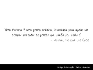 "Uma Persona é uma pessoa artificial, inventada para ajudar um
     designer entender as pessoas que usarão seu produto.”
                                  - Norman, Persona Life Cycle




                                       Design de Interação | Karine e Leandro
 