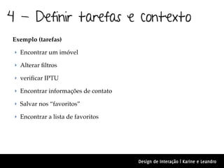 4 - Definir tarefas e contexto
Exemplo (tarefas)

 ‣ Encontrar um imóvel

 ‣ Alterar ﬁltros

 ‣ veriﬁcar IPTU

 ‣ Encontrar informações de contato

 ‣ Salvar nos “favoritos”

 ‣ Encontrar a lista de favoritos




                                      Design de Interação | Karine e Leandro
 