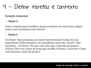 4 - Definir tarefas e contexto
Exemplo (contextos)

 ‣ Opção 1:

Você se mudou para Curitiba e precisa arrumar um imóvel pra alugar.
Como você encontraria este imóvel?

 ‣ Opção 2:

Facilitador: Você procurou um imóvel recentemente? Como foi essa
experiência? Tente encontrar um semelhante nesse site. Usuário: Não
encontrei... Facilitador: Por que você acha que o site não encontrou?
Usuário: Deve ser a faixa de preço que escolhi, foi baixa. Facilitador: Como
você alteraria a faixa de preços?




                                                Design de Interação | Karine e Leandro
 