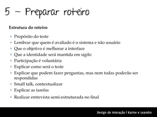 5 - Preparar roteiro
Estrutura do roteiro

 ‣ Propósito do teste
 ‣ Lembrar que quem é avaliado é o sistema e não usuário
 ‣ Que o objetivo é melhorar a interface
 ‣ Que a identidade será mantida em sigilo
 ‣ Participação é voluntária
 ‣ Explicar como será o teste
 ‣ Explicar que podem fazer perguntas, mas nem todas poderão ser
   respondidas
 ‣ Small talk, contextualizar
 ‣ Explicar as tarefas
 ‣ Realizar entrevista semi-estruturada no ﬁnal


                                              Design de Interação | Karine e Leandro
 