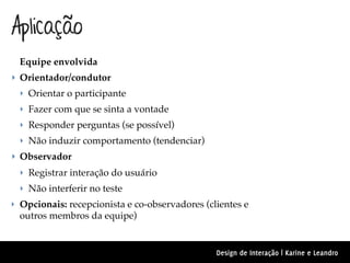 Aplicação
  Equipe envolvida
‣ Orientador/condutor
  ‣ Orientar o participante
  ‣ Fazer com que se sinta a vontade
  ‣ Responder perguntas (se possível)
  ‣ Não induzir comportamento (tendenciar)
‣ Observador
  ‣ Registrar interação do usuário
  ‣ Não interferir no teste
‣ Opcionais: recepcionista e co-observadores (clientes e
  outros membros da equipe)


                                                Design de Interação | Karine e Leandro
 