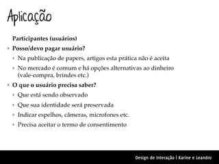 Aplicação
 Participantes (usuários)
‣ Posso/devo pagar usuário?
 ‣ Na publicação de papers, artigos esta prática não é aceita
 ‣ No mercado é comum e há opções alternativas ao dinheiro
   (vale-compra, brindes etc.)
‣ O que o usuário precisa saber?
 ‣ Que está sendo observado
 ‣ Que sua identidade será preservada
 ‣ Indicar espelhos, câmeras, microfones etc.
 ‣ Precisa aceitar o termo de consentimento




                                                Design de Interação | Karine e Leandro
 