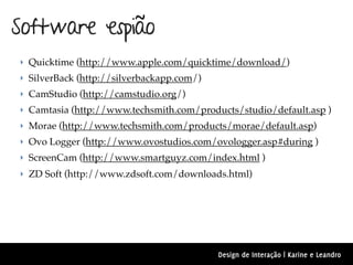 Software espião
‣ Quicktime (http://www.apple.com/quicktime/download/)
‣ SilverBack (http://silverbackapp.com/)
‣ CamStudio (http://camstudio.org/)
‣ Camtasia (http://www.techsmith.com/products/studio/default.asp )
‣ Morae (http://www.techsmith.com/products/morae/default.asp)
‣ Ovo Logger (http://www.ovostudios.com/ovologger.asp#during )
‣ ScreenCam (http://www.smartguyz.com/index.html )
‣ ZD Soft (http://www.zdsoft.com/downloads.html)




                                           Design de Interação | Karine e Leandro
 