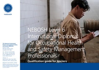 The National Examination
Board in Occupational Safety
and Health (NEBOSH)
Dominus Way,
Meridian Business Park,
Leicester LE19 1QW
Tel: +44 (0) 116 263 4700
Fax: +44 (0) 116 282 4000
Email: info@nebosh.org.uk
www.nebosh.org.uk
Version: 1.1
Specification date: May 2023
Publication date: January 2024
Registered Charity Number: 1010444
© NEBOSH. All rights reserved. No part of this
publication may be reproduced, stored in a retrieval
system or transmitted in any form, or by any means,
electronic, electrostatic, mechanical, photocopied
or otherwise, without the express permission in
writing from NEBOSH.
NEBOSH Level 6
International Diploma
for Occupational Health
and Safety Management
Professionals
Qualification guide for learners
 