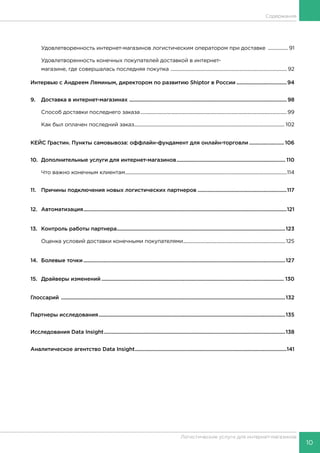 10
Логистические услуги для интернет-магазинов
Содержание
	 Удовлетворенность интернет-магазинов логистическим оператором при доставке ................. 91
	 Удовлетворенность конечных покупателей доставкой в интернет-
	 магазине, где совершалась последняя покупка ............................................................................................. 92
Интервью с Андреем Ляминым, директором по развитию Shiptor в России.....................................94
9.	 Доставка в интернет-магазинах .................................................................................................................. 98
	 Способ доставки последнего заказа.....................................................................................................................99
	 Как был оплачен последний заказ........................................................................................................................ 102
КЕЙС Грастин. Пункты самовывоза: оффлайн-фундамент для онлайн-торговли.......................... 106
10.	 Дополнительные услуги для интернет-магазинов............................................................................... 110
	 Что важно конечным клиентам.................................................................................................................................114
11.	 Причины подключения новых логистических партнеров.................................................................117
12.	Автоматизация...................................................................................................................................................121
13.	 Контроль работы партнера..........................................................................................................................123
	 Оценка условий доставки конечными покупателями..................................................................................125
14.	 Болевые точки..................................................................................................................................................127
15.	 Драйверы изменений.................................................................................................................................... 130
Глоссарий ..................................................................................................................................................................132
Партнеры исследования.......................................................................................................................................135
Исследования Data Insight...................................................................................................................................138
Аналитическое агентство Data Insight..............................................................................................................141
 