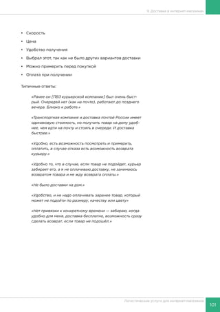 101
Логистические услуги для интернет-магазинов
9. Доставка в интернет-магазинах
•	Скорость
•	Цена
•	 Удобство получения
•	 Выбрал этот, так как не было других вариантов доставки
•	 Можно примерить перед покупкой
•	 Оплата при получении
Типичные ответы:
«Ранее он [ПВЗ курьерской компании] был очень быст-
рый. Очередей нет (как на почте), работают до позднего
вечера. Близко к работе.»
«Транспортная компания и доставка почтой России имеет
одинаковую стоимость, но получить товар на дому удоб-
нее, чем идти на почту и стоять в очереди. И доставка
быстрее.»
«Удобно, есть возможность посмотреть и примерить,
оплатить, в случае отказа есть возможность возврата
курьеру.»
«Удобно то, что в случае, если товар не подойдет, курьер
забирает его, а я не оплачиваю доставку, не занимаюсь
возвратом товара и не жду возврата оплаты.»
«Не было доставки на дом.»
«Удобство, и не надо оплачивать заранее товар, который
может не подойти по размеру, качеству или цвету»
«Нет привязки к конкретному времени — забираю, когда
удобно для меня, доставка бесплатно, возможность сразу
сделать возврат, если товар не подошёл.»
 