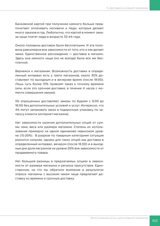 103
Логистические услуги для интернет-магазинов
9. Доставка в интернет-магазинах
Банковской картой при получении намного больше пред-
почитают оплачивать москвичи и люди, которые делают
много заказов в год. Любопытно, что картой в момент зака-
за чаще платят люди в возрасте 35-44 года.
Около половины доставок были бесплатными. И эта поло-
вина равномерна вне зависимости от того, кто и как делает
заказ. Единственное расхождение — доставка в магазин.
Здесь она немного чаще (но не всегда) была все же бес-
платной.
Вернемся к магазинам. Возможность доставки в опреде-
ленный интервал есть у трети магазинов, около 30% до-
ставляют по выходным и в вечернее время (после 18:00).
Лишь чуть более 10% привозят заказ к точному времени
(или, если это срочная доставка, в течение 4 часов с мо-
мента совершения заказа).
5% опрошенных доставляют заказы по будням с 9.00 до
18.00 без дополнительных условий и услуг. Интересно, что
4% могут запаковать заказ в подарочную упаковку по за-
просу клиента (интернет-магазина).
Нет зависимости наличия дополнительных опций от сум-
мы чека, веса или размера магазина. Степень их исполь-
зования примерно на одном одинаково невысоком уров-
не (15-20%). В разрезе по товарным категориям ситуация
разнится сильнее, однако для таких опций как доставка в
определенный интервал, вечером (после 18.00) и в выход-
ные дни доля магазинов на уровне 20% вне зависимости от
продаваемого товара.
Нет большой разницы в предлагаемых опциях в зависи-
мости от размера магазина и региона присутствия. Един-
ственное, на что мы обратили внимание в результатах
опроса: магазины с высоким чеком чаще предлагают до-
ставку ко времени и срочную доставку.
 