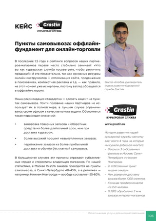 106
Логистические услуги для интернет-магазинов
КЕЙС
Пункты самовывоза: оффлайн-
фундамент для онлайн-торговли
В последние 1,5 года в рейтинге вопросов наших партне-
ров-магазинов первое место стабильно занимает: «Что
вы как курьерская служба посоветуете, чтобы увеличить
продажи?» И это показательно, так как основные ресурсы
онлайн-инструментов — оптимизация сайта, продвижение
в поисковиках, контекстная реклама и т.д. — как правило,
на этот момент уже исчерпаны, поэтому взгляд обращается
в оффлайн-сторону.
Наша рекомендация стандартна — сделать акцент на пунк-
тах самовывоза. Почти половина наших партнеров не ис-
пользует их в полной мере, в лучшем случае ограничи-
ваясь своим офисом в качестве пункта выдачи. Объясняется
такая мера рядом опасений:
•	 заморозка товарных запасов и оборотных
	 средств на более длительный срок, чем при
	 доставке курьером;
•	 более высокий процент невыкупленных заказов;
•	 перетекание заказов из более прибыльной
	 доставки в обычно бесплатный самовывоз.
В большинстве случаев эти причины отражают субъектив-
ные страхи и стереотипы владельцев магазинов. По нашей
статистике, в Москве 15-20% заказов приходится на пункты
самовывоза, в Санкт-Петербурге 40-45%, а в регионах —
например, Нижнем Новгороде — вообще составляет 55-60%.
История развития нашей
курьерской службы насчиты-
вает всего 4 года, за которые
мы сумели добиться многого:
–	 Открыты 3 собственных
филиала в Москве, Санкт-
Петербурге и Нижнем
Новгороде.
–	 21 собственный пункт
выдачи заказов.
–	 Нам доверили доставку
заказов более 1000 клиентов.
–	 Команда профессионалов
из 550 человек.
–	 В 2015 обработано 2 млн
заказов интернет-магазинов.
Виктор Алгебов, руководитель
отдела развития Курьерской
службы Грастин
www.grastin.ru
 