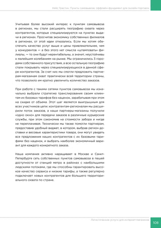 108
Логистические услуги для интернет-магазинов
Кейс Грастин. Пункты самовывоза: оффлайн-фундамент для онлайн-торговли
Учитывая более высокий интерес к пунктам самовывоза
в регионах, мы стали расширять географию охвата через
контрагентов, которые специализируются на пунктах выда-
чи в регионах. Просчитав экономику собственных филиалов
в регионах, от этой идеи отказались. Если мы хотим обе-
спечить качество услуг выше и цены привлекательнее, чем
у конкурентов — а без этого нет смысла «штамповать» фи-
лиалы, — то они будут нерентабельны, а значит, неустойчивы
к малейшим колебаниям на рынке. Мы ограничились 3 горо-
дами собственного присутствия, а всю остальную географию
стали покрывать через специализирующихся в данной сфе-
ре контрагентов. За счет них мы смогли предложить партне-
рам-магазинам охват практически всей территории страны,
что позволило им кратно увеличить количество заказов.
При работе с такими сетями пунктов самовывоза мы изна-
чально выбрали стратегию транслирования своим клиен-
там их базовых тарифов без наценок, зарабатывая при этом
на скидке от объема. Этот шаг является выигрышным для
всех участников цепи: контрагентам-регионалам мы расши-
рили поток заказов, а наши партнеры-магазины получили
«одно окно» для передачи заказов в различные курьерские
службы, при этом сэкономив на стоимости забора и нигде
не переплачивая. Технически мы также помогли партнерам,
предоставив удобный виджет, в котором, выбрав регион до-
ставки и весовые характеристики товара, они могут увидеть
все предложения наших контрагентов с их базовыми тари-
фами без наценок, и выбрать наиболее экономичный вари-
ант для каждого конкретного заказа.
Наша компания активно наращивает в Москве и Санкт-
Петербурге сеть собственных пунктов самовывоза в пешей
доступности от станций метро в районах с наибольшими
людскими потоками, где мы способны гарантировать высо-
кое качество сервиса и низкие тарифы, а также регулярно
подключает новых контрагентов для большего территори-
ального охвата по стране.
 