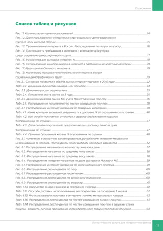 11
Логистические услуги для интернет-магазинов
Содержание
Список таблиц и рисунков
Рис. 1.1. Количество интернет-пользователей............................................................................................................................. 14
Рис. 1.2. Доля пользователей интернета внутри социально-демографических
групп от всех жителей России ............................................................................................................................................................15
Рис. 1.3. Проникновение интернета в России. Распределение по полу и возрасту............................................. 16
Рис. 1.4. Длительность пребывания в интернете c компьютера/ноутбука
среди социально-демографических групп...................................................................................................................................17
Рис. 1.5. Устройства для выхода в интернет, %........................................................................................................................... 18
Рис. 1.6. Использование каналов выхода в интернет в разбивке на возрастные категории ......................... 19
Рис. 1.7. Аудитория мобильного интернета................................................................................................................................... 19
Рис. 1.8. Количество пользователей мобильного интернета внутри
социально-демографических групп ..............................................................................................................................................20
Рис. 2.1. Основные показатели объема рынка интернет-торговли в 2015 году.......................................................22
Табл. 2.2. Динамика количества заказов, млн посылок........................................................................................................ 24
Рис. 2.3. Динамика роста среднего чека........................................................................................................................................25
Табл. 2.4. Показатели роста рынка за 3 года...............................................................................................................................25
Рис. 2.5. Динамика размера рынка без учета трансграничных покупок .................................................................. 26
Табл. 2.6. Распределение покупателей по местам совершения покупок.................................................................. 28
Рис. 2.7. Распределение интернет-магазинов по товарным категориям................................................................... 29
Табл. 4.1. Какие критерии вызывают уверенность в доставке, % от опрошенных по странам.....................46
Табл. 4.2. Как онлайн-покупатели относятся к сервису отслеживания посылок,
% опрошенных по странам....................................................................................................................................................................47
Табл. 4.3. Доля онлайн-покупателей, предпочитающих доставку лично в руки,
% опрошенных по странам .................................................................................................................................................................47
Табл. 4.4. Причины брошенных корзин, % опрошенных по странам...........................................................................48
Рис. 5.1. Изменения в логистике, запланированные российскими интернет-магазинами
на ближайшие 12 месяцев. Респонденты могли выбрать несколько вариантов ..................................................52
Рис. 6.1. Распределение магазинов по количеству заказов в день ...............................................................................57
Рис. 6.2. Распределение магазинов по среднему чеку заказа ....................................................................................... 58
Рис. 6.3. Распределение магазинов по среднему весу заказа........................................................................................ 58
Рис. 6.4. Распределение интернет-магазинов по доле доставок в Москву и МО................................................ 59
Рис. 6.5 Распределение интернет-магазинов по доле наложенного платежа....................................................... 59
Рис. 6.6. Распределение респондентов по полу ....................................................................................................................60
Рис. 6.7. Распределение респондентов по регионам............................................................................................................60
Рис. 6.8. Распределение респондентов по семейному положению.............................................................................60
Рис. 6.9. Распределение респондентов по возрасту..............................................................................................................61
Табл. 6.10. Количество онлайн-заказов за последние 3 месяца.......................................................................................61
Табл. 6.11. Способы доставки, использованные респондентами за последние 3 месяца................................. 62
Табл. 6.12. Что пользователи покупают в интернете помимо материальных товаров........................................ 63
Табл. 6.13. Распределение респондентов по местам совершения онлайн-покупок........................................... 63
Табл. 6.14. Распределение респондентов по местам совершения покупок в разрезах стажа
покупок, возраста, региона проживания и приобретенного товара (последняя покупка)..........................64
 