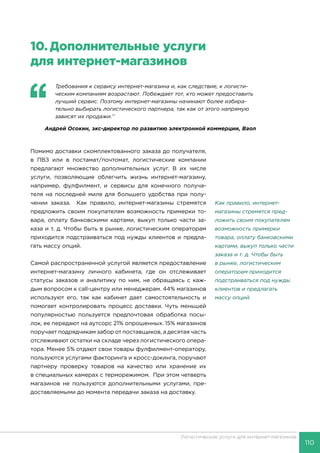 110
Логистические услуги для интернет-магазинов
10.	Дополнительные услуги
для интернет-магазинов
‘‘
	 Требования к сервису интернет-магазина и, как следствие, к логисти-
ческим компаниям возрастают. Побеждает тот, кто может предоставить
лучший сервис. Поэтому интернет-магазины начинают более избира-
тельно выбирать логистического партнера, так как от этого напрямую
зависят их продажи.’’
Андрей Осокин, экс-директор по развитию электронной коммерции, Baon
Помимо доставки скомплектованного заказа до получателя,
в ПВЗ или в постамат/почтомат, логистические компании
предлагают множество дополнительных услуг. В их числе
услуги, позволяющие облегчить жизнь интернет-магазину,
например, фулфилмент, и сервисы для конечного получа-
теля на последней миле для большего удобства при полу-
чении заказа. Как правило, интернет-магазины стремятся
предложить своим покупателям возможность примерки то-
вара, оплату банковскими картами, выкуп только части за-
каза и т. д. Чтобы быть в рынке, логистическим операторам
приходится подстраиваться под нужды клиентов и предла-
гать массу опций.
Самой распространенной услугой является предоставление
интернет-магазину личного кабинета, где он отслеживает
статусы заказов и аналитику по ним, не обращаясь с каж-
дым вопросом к call-центру или менеджерам. 44% магазинов
используют его, так как кабинет дает самостоятельность и
помогает контролировать процесс доставки. Чуть меньшей
популярностью пользуется предпочтовая обработка посы-
лок, ее передают на аутсорс 21% опрошенных. 15% магазинов
поручает подрядчикам забор от поставщиков, а десятая часть
отслеживают остатки на складе через логистического опера-
тора. Менее 5% отдают свои товары фулфилмент-оператору,
пользуются услугами факторинга и кросс-докинга, поручают
партнеру проверку товаров на качество или хранение их
в специальных камерах с терморежимом. При этом четверть
магазинов не пользуются дополнительными услугами, пре-
доставляемыми до момента передачи заказа на доставку.
Как правило, интернет-
магазины стремятся пред-
ложить своим покупателям
возможность примерки
товара, оплату банковскими
картами, выкуп только части
заказа и т. д. Чтобы быть
в рынке, логистическим
операторам приходится
подстраиваться под нужды
клиентов и предлагать
массу опций.
 