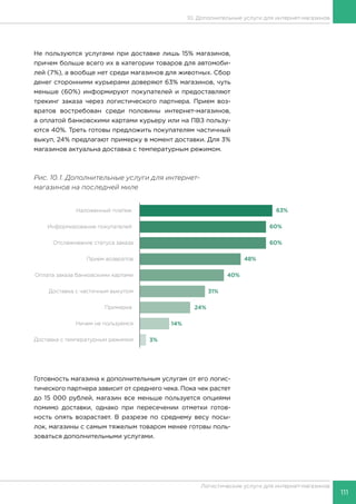 111
Логистические услуги для интернет-магазинов
10. Дополнительные услуги для интернет-магазинов
Не пользуются услугами при доставке лишь 15% магазинов,
причем больше всего их в категории товаров для автомоби-
лей (7%), а вообще нет среди магазинов для животных. Сбор
денег сторонними курьерами доверяют 63% магазинов, чуть
меньше (60%) информируют покупателей и предоставляют
трекинг заказа через логистического партнера. Прием воз-
вратов востребован среди половины интернет-магазинов,
а оплатой банковскими картами курьеру или на ПВЗ пользу-
ются 40%. Треть готовы предложить покупателям частичный
выкуп, 24% предлагают примерку в момент доставки. Для 3%
магазинов актуальна доставка с температурным режимом.
Рис. 10.1. Дополнительные услуги для интернет-
магазинов на последней миле
Готовность магазина к дополнительным услугам от его логис-
тического партнера зависит от среднего чека. Пока чек растет
до 15 000 рублей, магазин все меньше пользуется опциями
помимо доставки, однако при пересечении отметки готов-
ность опять возрастает. В разрезе по среднему весу посы-
лок, магазины с самым тяжелым товаром менее готовы поль-
зоваться дополнительными услугами.
 