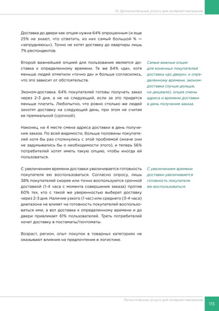 115
Логистические услуги для интернет-магазинов
10. Дополнительные услуги для интернет-магазинов
Доставка до двери как опция нужна 64% опрошенным (и еще
25% не знают, что ответить, из них самый большой % —
«затрудняюсь»). Точно не хотят доставку до квартиры лишь
7% респондентов.
Второй важнейшей опцией для пользования является до-
ставка к определенному времени. Те же 64% «да», хотя
меньше людей отметили «точно да» и больше согласились,
что это зависит от обстоятельств.
Эконом-доставка. 64% покупателей готовы получать заказ
через 2-3 дня, а не на следующий, если за это придется
меньше платить. Любопытно, что ровно столько же людей
захотят доставку на следующий день, при этом не считая
ее премиальной (срочной).
Наконец, на 4 месте смена адреса доставки в день получе-
ния заказа. По всей видимости, больше половины покупате-
лей хотя бы раз столкнулись с этой проблемой (иначе они
не задумывались бы о необходимости этого), и теперь 56%
потребителей хотят иметь такую опцию, чтобы иногда ей
пользоваться.
С увеличением времени доставки увеличивается готовность
покупателя ею воспользоваться. Согласно опросу, лишь
38% покупателей скорее или точно воспользуются срочной
доставкой (1-4 часа с момента совершения заказа) против
60% тех, кто с такой же уверенностью выберет доставку
через 2-3 дня. Наличие узкого (1 час) или среднего (3-4 часа)
диапазона не влияет на готовность покупателей воспользо-
ваться ими, а вот доставка к определенному времени и до
двери привлекает 61% пользователей. Треть потребителей
хочет доставку в постаматы/почтоматы.
Возраст, регион, опыт покупок в товарных категориях не
оказывают влияния на предпочтения в логистике.
Самые важные опции
для конечных покупателей:
доставка «до двери», к опре-
деленному времени, эконом-
доставка (лучше дольше,
но дешевле), опция смены
адреса и времени доставки
в день получения заказа.
С увеличением времени
доставки увеличивается
готовность покупателя
ею воспользоваться.
 