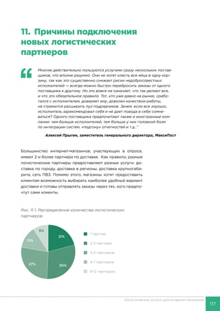 117
Логистические услуги для интернет-магазинов
11.	 Причины подключения
новых логистических
партнеров
‘‘
	 Многие действительно пользуются услугами сразу нескольких постав-
щиков, что вполне разумно. Они не хотят класть все яйца в одну кор-
зину, так как это существенно снижает риски недобросовестных
исполнителей — всегда можно быстро перебросить заказы от одного
поставщика к другому. Но это вовсе не означает, что так делают все,
и что это обязательное правило. Тот, кто уже давно на рынке, срабо-
тался с исполнителем, доверяет ему, доволен качеством работы,
не стремится расширить пул подрядчиков. Зачем, если все хорошо,
исполнитель зарекомендовал себя и не дает повода в себе сомне-
ваться? Одного поставщика предпочитают также и иностранные ком-
пании: чем больше исполнителей, тем больше у них головной боли
по интеграции систем, «подгону» отчетностей и т.д..’’
Алексей Прыгин, заместитель генерального директора, МаксиПост
Большинство интернет-магазинов, участвующих в опросе,
имеют 2 и более партнера по доставке. Как правило, разные
логистические партнеры предоставляют разные услуги: до-
ставка по городу, доставка в регионы, доставка крупногаба-
рита, сеть ПВЗ. Помимо этого, магазины хотят предоставить
клиентам возможность выбирать наиболее удобный вариант
доставки и готовы отправлять заказы через тех, кого предпо-
чтут сами клиенты.
Рис. 11.1. Распределение количества логистических
партнеров
 