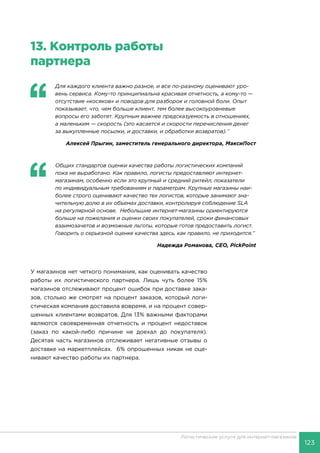 123
Логистические услуги для интернет-магазинов
13.	Контроль работы
партнера
‘‘
	 Для каждого клиента важно разное, и все по-разному оценивают уро-
вень сервиса. Кому-то принципиальна красивая отчетность, а кому-то —
отсутствие «косяков» и поводов для разборок и головной боли. Опыт
показывает, что, чем больше клиент, тем более высокоуровневые
вопросы его заботят. Крупным важнее предсказуемость в отношениях,
а маленьким — скорость (это касается и скорости перечисления денег
за выкупленные посылки, и доставки, и обработки возвратов).’’
Алексей Прыгин, заместитель генерального директора, МаксиПост
‘‘
	 Общих стандартов оценки качества работы логистических компаний
пока не выработано. Как правило, логисты предоставляют интернет-
магазинам, особенно если это крупный и средний ритейл, показатели
по индивидуальным требованиям и параметрам. Крупные магазины наи-
более строго оценивают качество тех логистов, которые занимают зна-
чительную долю в их объемах доставки, контролируя соблюдение SLA
на регулярной основе. Небольшие интернет-магазины ориентируются
больше на пожелания и оценки своих покупателей, сроки финансовых
взаимозачетов и возможные льготы, которые готов предоставить логист.
Говорить о серьезной оценке качества здесь, как правило, не приходится.’’
Надежда Романова, CEO, PickPoint
У магазинов нет четкого понимания, как оценивать качество
работы их логистического партнера. Лишь чуть более 15%
магазинов отслеживают процент ошибок при доставке зака-
зов, столько же смотрят на процент заказов, который логи-
стическая компания доставила вовремя, и на процент совер-
шенных клиентами возвратов. Для 13% важными факторами
являются своевременная отчетность и процент недоставок
(заказ по какой-либо причине не доехал до покупателя).
Десятая часть магазинов отслеживает негативные отзывы о
доставке на маркетплейсах. 6% опрошенных никак не оце-
нивают качество работы их партнера.
 