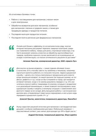 128
Логистические услуги для интернет-магазинов
14. Болевые точки
Из отчетливых болевых точек:
•	Работа с поставщиками для магазинов с малым чеком
и для электроники.
•	 Обработка возвратов для всех магазинов, особенно
для магазинов с мелким и средним чеком, а также для
продавцов одежды и продуктов питания.
•	 Последняя миля для продуктов питания.
•	 Последняя миля в регионах для федеральных магазинов.
‘‘
	 Онлайн всё ближе к оффлайну по ассортиментному ряду: многие
интернет-магазины расширяют перечень товарных категорий, среди
них появляются мебель, товары для дома, спортивный инвентарь и пр.
Часто возникают запросы клиентов на обработку крупногабаритных
товаров, проблема в данном случае заключается не в размещении на
складе и комплектации, а в поиске оптимального решения по доставке’’
Наталия Пшистав, коммерческий директор, ООО «Арвато Рус»
‘‘
	 Для многих на рынке возвраты — самая главная «болевая точка»
в логистике. Есть способы свести эту проблему к минимуму, например,
научиться грамотно работать со статусами посылок. Задача курьерской
службы — делать эти статусы максимально прозрачными для клиента:
когда произошел возврат, по какой причине (не подошел размер, не тот
фасон, дефекты и т.д.), когда он был отправлен в город, где находится
интернет-магазин, когда и по какому документу передан и т.д. Это зна-
чительно упросит работу товароведа по анализу ситуации с возвратами
и их дальнейшей минимизации, а также позволит контролировать свою
курьерскую службу и сводить к минимуму ситуации с «зависанием» воз-
вратного товара на ее складе. Для упрощения работы с частичными воз-
вратами весь отправляемый товар нужно маркировать и все штрих-коды
передавать курьерской службе. И т. д.’’
Алексей Прыгин, заместитель генерального директора, МаксиПост
‘‘
	 Рынку недостает решений логистики для магазинов с нестандартной про-
дукцией с особыми требованиями доставки. Мобильный эквайринг —
перспективный сегмент, уже сейчас доля доходит до 10% и будет расти.’’
Андрей Кистенев, генеральный директор, Shop-Logistics
 